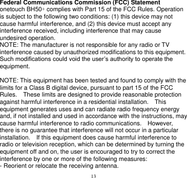 13  Federal Communications Commission (FCC) Statement onetouch BH50+ complies with Part 15 of the FCC Rules. Operation is subject to the following two conditions: (1) this device may not cause harmful interference, and (2) this device must accept any interference received, including interference that may cause undesired operation. NOTE: The manufacturer is not responsible for any radio or TV interference caused by unauthorized modifications to this equipment. Such modifications could void the user’s authority to operate the equipment.  NOTE: This equipment has been tested and found to comply with the limits for a Class B digital device, pursuant to part 15 of the FCC Rules.    These limits are designed to provide reasonable protection against harmful interference in a residential installation.    This equipment generates uses and can radiate radio frequency energy and, if not installed and used in accordance with the instructions, may cause harmful interference to radio communications.    However, there is no guarantee that interference will not occur in a particular installation.    If this equipment does cause harmful interference to radio or television reception, which can be determined by turning the equipment off and on, the user is encouraged to try to correct the interference by one or more of the following measures: - Reorient or relocate the receiving antenna. 