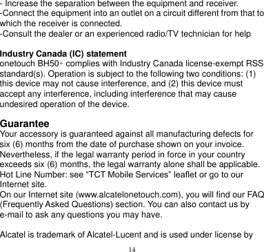 14  - Increase the separation between the equipment and receiver. -Connect the equipment into an outlet on a circuit different from that to which the receiver is connected. -Consult the dealer or an experienced radio/TV technician for help  Industry Canada (IC) statement onetouch BH50+ complies with Industry Canada license-exempt RSS standard(s). Operation is subject to the following two conditions: (1) this device may not cause interference, and (2) this device must accept any interference, including interference that may cause undesired operation of the device.    Guarantee Your accessory is guaranteed against all manufacturing defects for six (6) months from the date of purchase shown on your invoice. Nevertheless, if the legal warranty period in force in your country exceeds six (6) months, the legal warranty alone shall be applicable.   Hot Line Number: see “TCT Mobile Services” leaflet or go to our Internet site. On our Internet site (www.alcatelonetouch.com), you will find our FAQ (Frequently Asked Questions) section. You can also contact us by e-mail to ask any questions you may have.  Alcatel is trademark of Alcatel-Lucent and is used under license by 