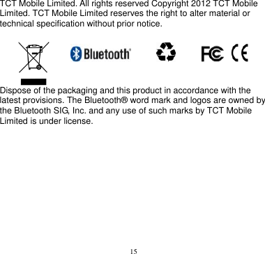 15  TCT Mobile Limited. All rights reserved Copyright 2012 TCT Mobile Limited. TCT Mobile Limited reserves the right to alter material or technical specification without prior notice.                       Dispose of the packaging and this product in accordance with the latest provisions. The Bluetooth® word mark and logos are owned by the Bluetooth SIG, Inc. and any use of such marks by TCT Mobile Limited is under license.          