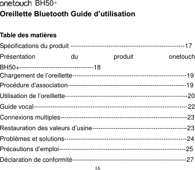 16      BH50+ Oreillette Bluetooth Guide d’utilisation  Table des matières Spécifications du produit ------------------------------------------------------17 Présentation  du  produit  onetouch BH50+-----------------------------------18 Chargement de l’oreillette------------------------------------------------------19 Procédure d’association--------------------------------------------------------19 Utilisation de l’oreillette----------------------------------------------------------20 Guide vocal-------------------------------------------------------------------------22 Connexions multiples------------------------------------------------------------23 Restauration des valeurs d’usine---------------------------------------------23 Problèmes et solutions----------------------------------------------------------24 Précautions d’emploi------------------------------------------------------------25 Déclaration de conformité------------------------------------------------------27 