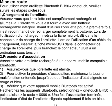 19  Mise en route Pour utiliser votre oreillette Bluetooth BH50+ onetouch, veuillez suivre les étapes ci-dessous : 1,Chargement de l’oreillette Assurez-vous que l’oreillette est complètement rechargée et allumez-la. L’oreillette vous est fournie avec une batterie rechargeable intégrée. Avant d’utiliser l’oreillette pour la première fois, il est recommandé de recharger complètement la batterie. Lors de l’utilisation d’un chargeur, insérez la fiche micro-USB dans le connecteur de charge de l’oreillette. Lors de l’utilisation d’un câble de chargement, insérez la fiche micro-USB dans le connecteur de charge de l’oreillette, puis branchez le connecteur USB à un ordinateur sous tension. 2,Procédure d’association Associez votre oreillette rechargée à un appareil mobile compatible Bluetooth. 1)    Assurez-vous que l’oreillette est éteinte. 2)  Pour activer la procédure d’association, maintenez la touche multifonction enfoncée jusqu’à ce que l’indicateur d’état clignote en rouge et bleu. 3)  Vérifiez que votre appareil mobile Bluetooth est activé. Recherchez les appareils Bluetooth, sélectionnez « onetouch BH50 », puis saisissez le code « 0000 ». Une fois l’association terminée, l’indicateur d’état de l’oreillette clignote rapidement 5 fois en bleu. 