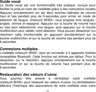 23  Guide vocal   Le  Guide  vocal  est  une  fonctionnalité  très  pratique,  conçue  pour faciliter la prise en main de l’oreillette grâce à des instructions vocales. Appuyez  simultanément  sur  les  deux  touches  latérales  de  volume haut  et  bas  pendant  plus  de  6 secondes  pour  entrer  en  mode  de sélection  de langue.  onetouch  BH50+  vous  propose  trois  langues : anglais, chinois et espagnol. Appuyez sur la touche de volume haut ou  bas  pour  sélectionner  une  langue,  puis  appuyez  sur  la  touche multifonction pour valider votre sélection. Vous pouvez désactiver (ou réactiver)  cette  fonctionnalité  en  appuyant  simultanément  sur  la touche multifonction et sur la touche de volume bas pendant plus de 6 secondes.  Connexions multiples L’oreillette onetouch BH50+ peut se connecter à 2 appareils mobiles compatibles Bluetooth. Cette fonction est activée par défaut. Pour la désactiver  (ou  la  réactiver),  appuyez  simultanément  sur  la  touche multifonction  et  sur  la  touche  de  volume  haut  pendant  plus  de 6 secondes.  Restauration des valeurs d’usine Vous  pourriez  être  amené  à  réinitialiser  votre  oreillette onetouch BH50+ pour restaurer les valeurs d’usine. La réinitialisation effacera  l’historique  des  associations  de  votre  oreillette  avec  votre 