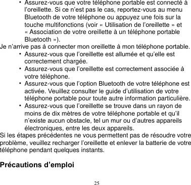 25  • Assurez-vous que votre téléphone portable est connecté à l’oreillette. Si ce n’est pas le cas, reportez-vous au menu Bluetooth de votre téléphone ou appuyez une fois sur la touche multifonctions (voir « Utilisation de l’oreillette » et « Association de votre oreillette à un téléphone portable Bluetooth »). Je n’arrive pas à connecter mon oreillette à mon téléphone portable. • Assurez-vous que l’oreillette est allumée et qu’elle est correctement chargée. • Assurez-vous que l’oreillette est correctement associée à votre téléphone. • Assurez-vous que l’option Bluetooth de votre téléphone est activée. Veuillez consulter le guide d’utilisation de votre téléphone portable pour toute autre information particulière. • Assurez-vous que l’oreillette se trouve dans un rayon de moins de dix mètres de votre téléphone portable et qu’il n’existe aucun obstacle, tel un mur ou d’autres appareils électroniques, entre les deux appareils. Si les étapes précédentes ne vous permettent pas de résoudre votre problème, veuillez recharger l’oreillette et enlever la batterie de votre téléphone pendant quelques instants.  Précautions d’emploi 