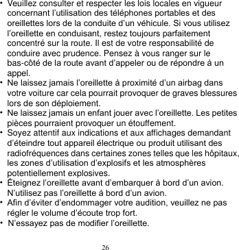 26  • Veuillez consulter et respecter les lois locales en vigueur concernant l’utilisation des téléphones portables et des oreillettes lors de la conduite d’un véhicule. Si vous utilisez l’oreillette en conduisant, restez toujours parfaitement concentré sur la route. Il est de votre responsabilité de conduire avec prudence. Pensez à vous ranger sur le bas-côté de la route avant d’appeler ou de répondre à un appel. • Ne laissez jamais l’oreillette à proximité d’un airbag dans votre voiture car cela pourrait provoquer de graves blessures lors de son déploiement. • Ne laissez jamais un enfant jouer avec l’oreillette. Les petites pièces pourraient provoquer un étouffement. • Soyez attentif aux indications et aux affichages demandant d’éteindre tout appareil électrique ou produit utilisant des radiofréquences dans certaines zones telles que les hôpitaux, les zones d’utilisation d’explosifs et les atmosphères potentiellement explosives. • Éteignez l’oreillette avant d’embarquer à bord d’un avion. N’utilisez pas l’oreillette à bord d’un avion.   • Afin d’éviter d’endommager votre audition, veuillez ne pas régler le volume d’écoute trop fort. • N’essayez pas de modifier l’oreillette. 