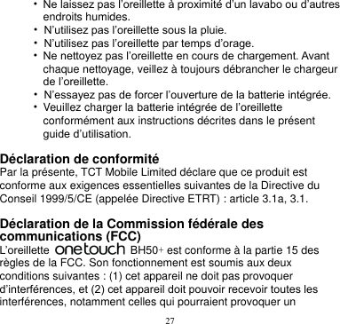 27  • Ne laissez pas l’oreillette à proximité d’un lavabo ou d’autres endroits humides. • N’utilisez pas l’oreillette sous la pluie. • N’utilisez pas l’oreillette par temps d’orage. • Ne nettoyez pas l’oreillette en cours de chargement. Avant chaque nettoyage, veillez à toujours débrancher le chargeur de l’oreillette. • N’essayez pas de forcer l’ouverture de la batterie intégrée. • Veuillez charger la batterie intégrée de l’oreillette conformément aux instructions décrites dans le présent guide d’utilisation.  Déclaration de conformité Par la présente, TCT Mobile Limited déclare que ce produit est conforme aux exigences essentielles suivantes de la Directive du Conseil 1999/5/CE (appelée Directive ETRT) : article 3.1a, 3.1.  Déclaration de la Commission fédérale des communications (FCC) L’oreillette    BH50+ est conforme à la partie 15 des règles de la FCC. Son fonctionnement est soumis aux deux conditions suivantes : (1) cet appareil ne doit pas provoquer d’interférences, et (2) cet appareil doit pouvoir recevoir toutes les interférences, notamment celles qui pourraient provoquer un 