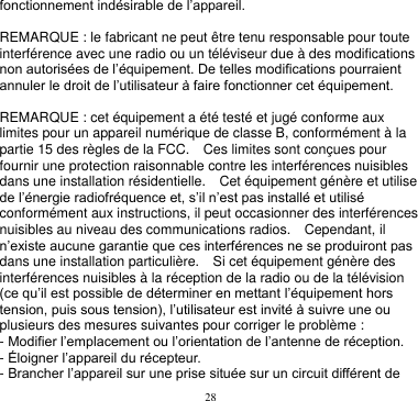 28  fonctionnement indésirable de l’appareil.    REMARQUE : le fabricant ne peut être tenu responsable pour toute interférence avec une radio ou un téléviseur due à des modifications non autorisées de l’équipement. De telles modifications pourraient annuler le droit de l’utilisateur à faire fonctionner cet équipement.  REMARQUE : cet équipement a été testé et jugé conforme aux limites pour un appareil numérique de classe B, conformément à la partie 15 des règles de la FCC.    Ces limites sont conçues pour fournir une protection raisonnable contre les interférences nuisibles dans une installation résidentielle.    Cet équipement génère et utilise de l’énergie radiofréquence et, s’il n’est pas installé et utilisé conformément aux instructions, il peut occasionner des interférences nuisibles au niveau des communications radios.    Cependant, il n’existe aucune garantie que ces interférences ne se produiront pas dans une installation particulière.    Si cet équipement génère des interférences nuisibles à la réception de la radio ou de la télévision (ce qu’il est possible de déterminer en mettant l’équipement hors tension, puis sous tension), l’utilisateur est invité à suivre une ou plusieurs des mesures suivantes pour corriger le problème : - Modifier l’emplacement ou l’orientation de l’antenne de réception. - Éloigner l’appareil du récepteur. - Brancher l’appareil sur une prise située sur un circuit différent de 