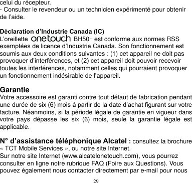 29  celui du récepteur. - Consulter le revendeur ou un technicien expérimenté pour obtenir de l’aide.  Déclaration d’Industrie Canada (IC) L’oreillette    BH50+ est conforme aux normes RSS exemptées de licence d’Industrie Canada. Son fonctionnement est soumis aux deux conditions suivantes : (1) cet appareil ne doit pas provoquer d’interférences, et (2) cet appareil doit pouvoir recevoir toutes les interférences, notamment celles qui pourraient provoquer un fonctionnement indésirable de l’appareil.    Garantie Votre accessoire est garanti contre tout défaut de fabrication pendant une durée de six (6) mois à partir de la date d’achat figurant sur votre facture. Néanmoins, si la période légale de garantie en vigueur dans votre  pays  dépasse  les  six  (6)  mois,  seule  la  garantie  légale  est applicable.    N° d’assistance téléphonique Alcatel : consultez la brochure « TCT Mobile Services », ou notre site Internet. Sur notre site Internet (www.alcatelonetouch.com), vous pourrez consulter en ligne notre rubrique FAQ (Foire aux Questions). Vous pouvez également nous contacter directement par e-mail pour nous 