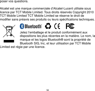 30  poser vos questions.  Alcatel est une marque commerciale d’Alcatel-Lucent utilisée sous licence par TCT Mobile Limited. Tous droits réservés Copyright 2010 TCT Mobile Limited TCT Mobile Limited se réserve le droit de modifier sans préavis ses produits ou leurs spécifications techniques.                   Jetez l’emballage et le produit conformément aux dispositions les plus récentes en la matière. Le nom, la marque et les logos Bluetooth® sont la propriété de Bluetooth SIG, Inc, et leur utilisation par TCT Mobile Limited est régie par une licence.     