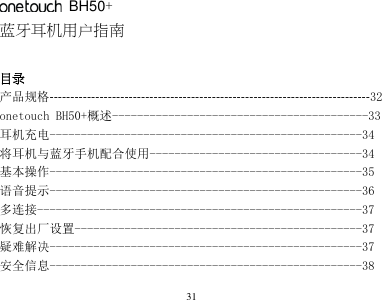 31       BH50+ 蓝牙耳机用户指南  目录   产品规格-----------------------------------------------------------------------------32 onetouch BH50+概述-----------------------------------------33 耳机充电--------------------------------------------------34 将耳机与蓝牙手机配合使用----------------------------------34 基本操作--------------------------------------------------35 语音提示--------------------------------------------------36 多连接----------------------------------------------------37 恢复出厂设置----------------------------------------------37 疑难解决--------------------------------------------------37 安全信息--------------------------------------------------38 