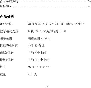 32  符合标准声明----------------------------------------------39 保修信息--------------------------------------------------40   产品规格  蓝牙规格 V3.0 版本 并支持 V2.1 EDR 功能, 类别 2 蓝牙模式支持 耳机 V1.2 和免持听筒 V1.5 频率范围 频谱范围 2.4GHz  标准充电时间 少于 30 分钟 通话时间* 大约 6个小时 待机时间* 大约 220 个小时 尺寸 56 x 18 x 9 mm 重量 9.4 克 