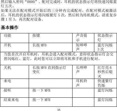 35  然后输入密码“0000”。配对完成时，耳机的状态指示灯将快速闪烁蓝灯五次。     如果无法在配对模式开始后的三分钟内完成配对，在配对模式被激活后，耳机的状态指示灯将闪烁紫灯 5次，然后转为待机模式。请重复步骤1至3，再次配对设备。    基本操作 功能 按键 声音提示 状态指示灯 开机 长按 MFB 短哔哔声 蓝灯闪烁3次 当您首次开启耳机时，耳机会进入配对模式，意即状态指示灯会交替闪烁红、蓝灯，此时您可以立即将耳机和手机进行配对。 关机 长按 MFB 直到指示灯变红 长哔哔声 红灯亮 6秒然后熄灭 来电    耳机铃声 快速紫灯色烁 接听 按一下 MFB      蓝灯闪烁 结束来电 按一下 MFB      蓝灯闪烁 