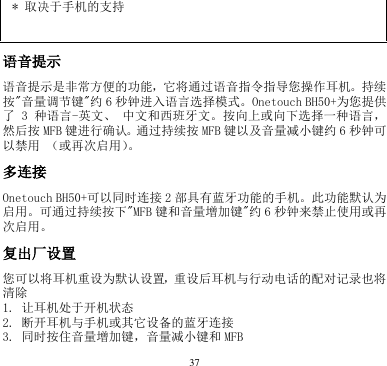 37  * 取决于手机的支持   语音提示     语音提示是非常方便的功能，它将通过语音指令指导您操作耳机。持续按&quot;音量调节键&quot;约6秒钟进入语言选择模式。Onetouch BH50+为您提供了 3 种语言-英文、 中文和西班牙文。按向上或向下选择一种语言，然后按 MFB 键进行确认。通过持续按 MFB 键以及音量减小键约 6秒钟可以禁用 （或再次启用）。     多连接    Onetouch BH50+可以同时连接 2部具有蓝牙功能的手机。此功能默认为启用。可通过持续按下&quot;MFB 键和音量增加键&quot;约6秒钟来禁止使用或再次启用。 复出厂设置    您可以将耳机重设为默认设置，重设后耳机与行动电话的配对记录也将清除   1. 让耳机处于开机状态       2. 断开耳机与手机或其它设备的蓝牙连接       3. 同时按住音量增加键，音量减小键和 MFB       