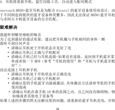 38  4. 耳机将重新开机，蓝灯闪烁 3次，自动进入配对模式    onetouch BH50+蓝牙耳机是为配合 Alcatel 的蓝牙设备使用而设计。由于不同制造商提供的蓝牙设备种类繁多，因此无法保证 BH50+蓝牙耳机与非阿尔卡特蓝牙设备的完全匹配。   疑难解决       我能听到噼里啪啦的噪音       为了达到最好的通话质量，建议把耳机戴与手机相同的身体一侧 我听不到任何声音       • 请确认耳机处于开机状态并充好了电     • 请确认耳机已正确与手机配对       • 请确认手机已经与耳机连接-如果没有连接，返回到手机蓝牙菜单或者按一下 MFB（参考“耳机的使用”和“耳机与手机蓝牙配对”）       没法连接上耳机和手机       • 请确认耳机处于开机状态并正确充电     • 请确认耳机已正确与手机配对       • 请确认您的手机蓝牙功能被激活。具体激活方法请参考您的手机使用指南       • 请确认耳机在离手机 10 米的范围之内，且之间没有障碍物，例如墙或者其他电子设备等       如果上述的步骤仍然无法解决您的问题，请重新给蓝牙耳机充电，并将