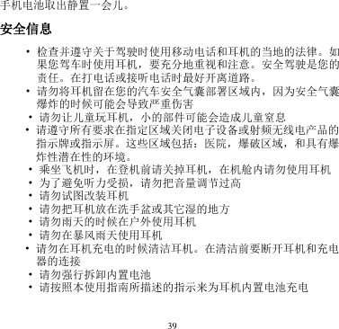 39  手机电池取出静置一会儿。       安全信息       • 检查并遵守关于驾驶时使用移动电话和耳机的当地的法律。如果您驾车时使用耳机，要充分地重视和注意。安全驾驶是您的责任。在打电话或接听电话时最好开离道路。 • 请勿将耳机留在您的汽车安全气囊部署区域内，因为安全气囊爆炸的时候可能会导致严重伤害 • 请勿让儿童玩耳机，小的部件可能会造成儿童窒息 • 请遵守所有要求在指定区域关闭电子设备或射频无线电产品的指示牌或指示屏。这些区域包括：医院，爆破区域，和具有爆炸性潜在性的环境。 • 乘坐飞机时，在登机前请关掉耳机，在机舱内请勿使用耳机 • 为了避免听力受损，请勿把音量调节过高   • 请勿试图改装耳机      • 请勿把耳机放在洗手盆或其它湿的地方   • 请勿雨天的时候在户外使用耳机     • 请勿在暴风雨天使用耳机       • 请勿在耳机充电的时候清洁耳机。在清洁前要断开耳机和充电器的连接       • 请勿强行拆卸内置电池       • 请按照本使用指南所描述的指示来为耳机内置电池充电      