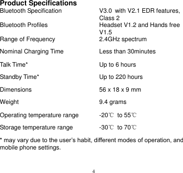 4   Product Specifications Bluetooth Specification V3.0 with V2.1 EDR features, Class 2 Bluetooth Profiles Headset V1.2 and Hands free V1.5 Range of Frequency 2.4GHz spectrum Nominal Charging Time Less than 30minutes Talk Time* Up to 6 hours Standby Time* Up to 220 hours Dimensions 56 x 18 x 9 mm Weight 9.4 grams Operating temperature range -20℃ to 55℃ Storage temperature range -30℃  to 70℃ * may vary due to the user’s habit, different modes of operation, and mobile phone settings.   
