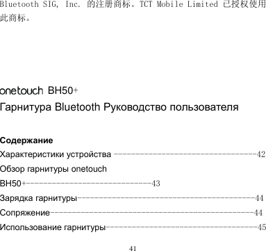 41  Bluetooth SIG, Inc. 的注册商标。TCT Mobile Limited 已授权使用此商标。         BH50+ Гарнитура Bluetooth Руководство пользователя  Содержание Характеристики устройства ---------------------------------42 Обзор гарнитуры onetouch BH50+-----------------------------43 Зарядка гарнитуры-----------------------------------------44 Сопряжение-----------------------------------------------44 Использование гарнитуры-----------------------------------45 