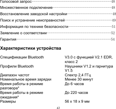 42  Голосовой запрос------------------------------------------48 Множественное подключение-------------------------------48 Восстановление заводской настройки------------------------48 Поиск и устранение неисправностей-------------------------49 Информация по технике безопасности-----------------------51 Заявление о соответствии----------------------------------52 Гарантия--------------------------------------------------54  Характеристики устройства  Спецификации Bluetooth V3.0 с функцией V2.1 EDR, класс 2 Профили Bluetooth Наушники V1.2 и гарнитура V1.5 Диапазон частот Спектр 2,4 ГГц Номинальное время зарядки Менее 30 минут Время работы в режиме разговора* До 6 часов Время работы в режиме ожидания* До 220 часов Размеры 56 x 18 x 9 мм 