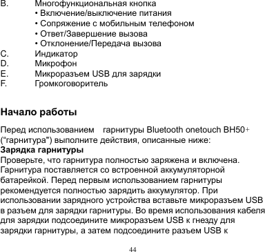 44  B. Многофункциональная кнопка  • Включение/выключение питания  • Сопряжение с мобильным телефоном  • Ответ/Завершение вызова  • Отклонение/Передача вызова C.   Индикатор D. Микрофон   E.   Микроразъем USB для зарядки F. Громкоговоритель  Начало работы Перед использованием    гарнитуры Bluetooth onetouch BH50+ (“гарнитура&quot;) выполните действия, описанные ниже: Зарядка гарнитуры Проверьте, что гарнитура полностью заряжена и включена. Гарнитура поставляется со встроенной аккумуляторной батарейкой. Перед первым использованием гарнитуры рекомендуется полностью зарядить аккумулятор. При использовании зарядного устройства вставьте микроразъем USB в разъем для зарядки гарнитуры. Во время использования кабеля для зарядки подсоедините микроразъем USB к гнезду для зарядки гарнитуры, а затем подсоедините разъем USB к 