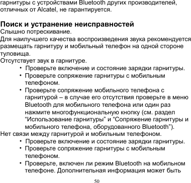 50  гарнитуры с устройствами Bluetooth других производителей, отличных от Alcatel, не гарантируется.  Поиск и устранение неисправностей Слышно потрескивание. Для наилучшего качества воспроизведения звука рекомендуется размещать гарнитуру и мобильный телефон на одной стороне туловища. Отсутствует звук в гарнитуре. • Проверьте включение и состояние зарядки гарнитуры. • Проверьте сопряжение гарнитуры с мобильным телефоном.   • Проверьте сопряжение мобильного телефона с гарнитурой – в случае его отсутствия проверьте в меню Bluetooth для мобильного телефона или один раз нажмите многофункциональную кнопку (см. раздел “Использование гарнитуры” и “Сопряжение гарнитуры и мобильного телефона, оборудованного Bluetooth”). Нет связи между гарнитурой и мобильным телефоном. • Проверьте включение и состояние зарядки гарнитуры. • Проверьте сопряжение гарнитуры с мобильным телефоном. • Проверьте, включен ли режим Bluetooth на мобильном телефоне. Дополнительная информация может быть 