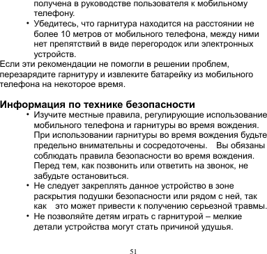 51  получена в руководстве пользователя к мобильному телефону. • Убедитесь, что гарнитура находится на расстоянии не более 10 метров от мобильного телефона, между ними нет препятствий в виде перегородок или электронных устройств. Если эти рекомендации не помогли в решении проблем, перезарядите гарнитуру и извлеките батарейку из мобильного телефона на некоторое время.  Информация по технике безопасности • Изучите местные правила, регулирующие использование мобильного телефона и гарнитуры во время вождения. При использовании гарнитуры во время вождения будьте предельно внимательны и сосредоточены.    Вы обязаны соблюдать правила безопасности во время вождения. Перед тем, как позвонить или ответить на звонок, не забудьте остановиться.   • Не следует закреплять данное устройство в зоне раскрытия подушки безопасности или рядом с ней, так как   это может привести к получению серьезной травмы. • Не позволяйте детям играть с гарнитурой – мелкие детали устройства могут стать причиной удушья. 