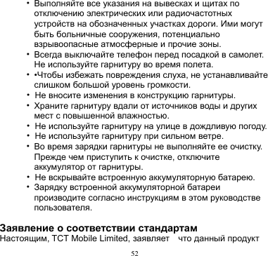 52  • Выполняйте все указания на вывесках и щитах по отключению электрических или радиочастотных устройств на обозначенных участках дороги. Ими могут быть больничные сооружения, потенциально взрывоопасные атмосферные и прочие зоны.     • Всегда выключайте телефон перед посадкой в самолет. Не используйте гарнитуру во время полета.   • •Чтобы избежать повреждения слуха, не устанавливайте слишком большой уровень громкости. • Не вносите изменения в конструкцию гарнитуры. • Храните гарнитуру вдали от источников воды и других мест с повышенной влажностью. • Не используйте гарнитуру на улице в дождливую погоду. • Не используйте гарнитуру при сильном ветре. • Во время зарядки гарнитуры не выполняйте ее очистку.   Прежде чем приступить к очистке, отключите аккумулятор от гарнитуры.   • Не вскрывайте встроенную аккумуляторную батарею. • Зарядку встроенной аккумуляторной батареи производите согласно инструкциям в этом руководстве пользователя.  Заявление о соответствии стандартам Настоящим, TCT Mobile Limited, заявляет    что данный продукт 