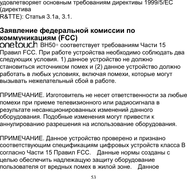 53  удовлетворяет основным требованиям директивы 1999/5/EC (директива R&amp;TTE): Статья 3.1a, 3.1.  Заявление федеральной комиссии по коммуникациям (FCC)   BH50+ соответствует требованиям Части 15 Правил FCC. При работе устройства необходимо соблюдать два следующих условия. 1) данное устройство не должно становиться источником помех и (2) данное устройство должно работать в любых условиях, включая помехи, которые могут вызывать нежелательный сбой в работе.    ПРИМЕЧАНИЕ. Изготовитель не несет ответственности за любые помехи при приеме телевизионного или радиосигнала в результате несанкционированных изменений данного оборудования. Подобные изменения могут привести к аннулированию разрешения на использование оборудования.  ПРИМЕЧАНИЕ. Данное устройство проверено и признано соответствующим спецификациям цифровых устройств класса B согласно Части 15 Правил FCC.    Данные нормы созданы с целью обеспечить надлежащую защиту оборудование пользователя от вредных помех в жилой зоне.    Данное 