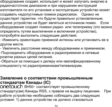 54  оборудование создает, использует и может излучать энергию в радиочастотном диапазоне и при нарушении инструкций изготовителя по его установке и эксплуатации устройство может создавать недопустимые помехи радиосвязи.    Однако не существует гарантии, что будучи правильно установленным, данное устройство не будет являться источником помех.    Если оборудование создает помехи радио- или телеприему (это можно определить путем выключения и включения устройства), попробуйте выполнить следующие действия: - Изменить ориентацию приемной антенны или установить ее в другом месте. - Увеличить расстояние между оборудованием и приемником. -Подсоединить оборудование и радиоприемник в сетевые розетки разных цепей питания. -Обраться за помощью к дилеру или квалифицированному специалисту по радиоприемникам/телевизорам.   Заявление о соответствии промышленным стандартам Канады (IC)   BH50+ соответствует промышленному стандарту(ам) Канады RSS, с правом на выдачу лицензии.    При работе устройства необходимо соблюдать два следующих условия: 1) данное устройство не должно становиться 