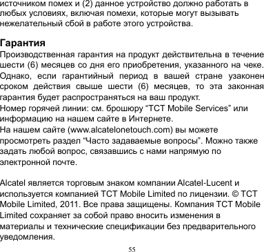 55  источником помех и (2) данное устройство должно работать в любых условиях, включая помехи, которые могут вызывать нежелательный сбой в работе этого устройства.    Гарантия Производственная гарантия на продукт действительна в течение шести (6) месяцев со дня его приобретения, указанного на чеке. Однако,  если  гарантийный  период  в  вашей  стране  узаконен сроком  действия  свыше  шести  (6)  месяцев,  то  эта  законная гарантия будет распространяться на ваш продукт.   Номер горячей линии: см. брошюру “TCT Mobile Services” или информацию на нашем сайте в Интернете. На нашем сайте (www.alcatelonetouch.com) вы можете просмотреть раздел “Часто задаваемые вопросы”. Можно также задать любой вопрос, связавшись с нами напрямую по электронной почте.  Alcatel является торговым знаком компании Alcatel-Lucent и используется компанией TCT Mobile Limited по лицензии. © TCT Mobile Limited, 2011. Все права защищены. Компания TCT Mobile Limited сохраняет за собой право вносить изменения в материалы и технические спецификации без предварительного уведомления.   