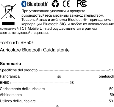 56                    При утилизации упаковки и продукта руководствуйтесь местным законодательством. Товарный знак и эмблемы Bluetooth®    принадлежат корпорации Bluetooth SIG, и любое их использование компанией TCT Mobile Limited осуществляется в рамках соответствующей лицензии.          BH50+ Auricolare Bluetooth Guida utente  Sommario Specifiche del prodotto ---------------------------------------------------------57 Panoramica  su  onetouch BH50+-----------------------------------------------58 Caricamento dell&apos;auricolare----------------------------------------------------59 Abbinamento-----------------------------------------------------------------------59 Utilizzo dell&apos;auricolare-----------------------------------------------------------59 
