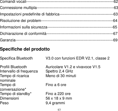 57  Comandi vocali--------------------------------------------------------------------62 Connessione multipla------------------------------------------------------------63 Impostazioni predefinite di fabbrica------------------------------------------63 Risoluzione dei problem--------------------------------------------------------64 Informazioni sulla sicurezza---------------------------------------------------65 Dichiarazione di conformità----------------------------------------------------67 Garanzia----------------------------------------------------------------------------69  Specifiche del prodotto  Specifica Bluetooth V3.0 con funzioni EDR V2.1, classe 2 Profili Bluetooth Auricolare V1.2 e vivavoce V1.5 Intervallo di frequenza Spettro 2,4 GHz Tempo di ricarica nominale Meno di 30 minuti Tempo di conversazione* Fino a 6 ore Tempo di standby* Fino a 220 ore Dimensioni 56 x 18 x 9 mm Peso 9,4 grammi 