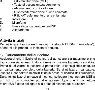 59  B.  Tasto multifunzione (MFB)  • Tasto di accensione/spegnimento  • Abbinamento con il cellulare  • Risposta/terminazione di una chiamata  • Rifiuto/Trasferimento di una chiamata C.    Indicatore LED D.  Microfono   E.    Presa di caricamento microUSB F. Altoparlante   Attività iniziali Per  utilizzare  l&apos;auricolare  Bluetooth  onetouch  BH50+  (&quot;auricolare&quot;), attenersi alla procedura indicata di seguito.  1，Caricamento dell&apos;auricolare Assicurarsi che  il  livello  di  carica  dell&apos;auricolare  sia  massimo  e  che l&apos;auricolare sia acceso. In dotazione è inclusa una batteria ricaricabile. Prima di utilizzare l&apos;auricolare la prima volta, è consigliabile eseguire un caricamento completo della batteria. Se si utilizza un caricatore, inserire il connettore microUSB nella presa di ricarica dell&apos;auricolare. Durante l&apos;utilizzo di un cavo di ricarica, collegare il connettore USB a un  PC  o  un  computer  portatile  acceso  dopo  che  il  connettore microUSB è stato collegato alla presa di ricarica dell&apos;auricolare. 