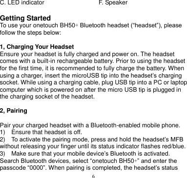 6  C. LED indicator F. Speaker  Getting Started To use your onetouch BH50+ Bluetooth headset (“headset”), please follow the steps below:  1, Charging Your Headset Ensure your headset is fully charged and power on. The headset comes with a built-in rechargeable battery. Prior to using the headset for the first time, it is recommended to fully charge the battery. When using a charger, insert the microUSB tip into the headset’s charging socket. While using a charging cable, plug USB tip into a PC or laptop computer which is powered on after the micro USB tip is plugged in the charging socket of the headset.  2, Pairing  Pair your charged headset with a Bluetooth-enabled mobile phone. 1)    Ensure that headset is off. 2)  To activate the pairing mode, press and hold the headset’s MFB without releasing your finger until its status indicator flashes red/blue. 3)  Make sure that your mobile device’s Bluetooth is activated. Search Bluetooth devices, select “onetouch BH50+” and enter the passcode “0000”. When pairing is completed, the headset’s status 