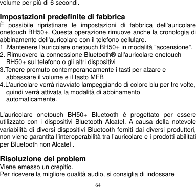 64  volume per più di 6 secondi.  Impostazioni predefinite di fabbrica È  possibile  ripristinare  le  impostazioni  di  fabbrica  dell&apos;auricolare onetouch BH50+. Questa operazione rimuove anche la cronologia di abbinamento dell&apos;auricolare con il telefono cellulare. 1 .Mantenere l&apos;auricolare onetouch BH50+ in modalità &quot;accensione&quot;. 2. Rimuovere la connessione Bluetooth® all&apos;auricolare onetouch   BH50+ sul telefono o gli altri dispositivi 3.Tenere premuto contemporaneamente i tasti per alzare e   abbassare il volume e il tasto MFB 4.L&apos;auricolare verrà riavviato lampeggiando di colore blu per tre volte,   quindi verrà attivata la modalità di abbinamento   automaticamente.    L&apos;auricolare  onetouch  BH50+  Bluetooth  è  progettato  per  essere utilizzato  con  i  dispositivi  Bluetooth  Alcatel.  A causa  della  notevole variabilità di diversi dispositivi Bluetooth forniti dai diversi produttori, non viene garantita l&apos;interoperabilità tra l&apos;auricolare e i prodotti abilitati per Bluetooth non Alcatel .  Risoluzione dei problem   Viene emesso un crepitio. Per ricevere la migliore qualità audio, si consiglia di indossare 