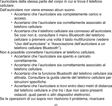 65  l’auricolare dalla stessa parte del corpo in cui si trova il telefono cellulare. Dall’auricolare non viene emesso alcun suono. • Accertarsi che l’auricolare sia completamente carico e acceso. • Accertarsi che l’auricolare sia correttamente associato al telefono cellulare. • Accertarsi che il telefono cellulare sia connesso all’auricolare. Se così non è, consultare il menu Bluetooth del telefono cellulare o premere una volta il tasto multifunzione (vedere “Uso dell’auricolare” e “Associazione dell’auricolare a un telefono cellulare Bluetooth”). Non è possibile connettere l’auricolare al telefono cellulare. • Accertarsi che l’auricolare sia spento e caricato correttamente. • Accertarsi che l’auricolare sia correttamente associato al telefono cellulare. • Accertarsi che la funzione Bluetooth del telefono cellulare sia attivata. Consultare la guida utente del telefono cellulare per istruzioni specifiche. • Accertarsi che l’auricolare si trovi entro dieci metri di distanza dal telefono cellulare e che tra i due non siano presenti ostacoli, quali pareti o altri dispositivi elettronici. Se le operazioni di cui sopra non risolvono il problema, ricaricare 