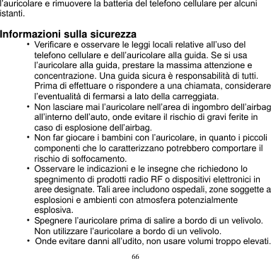 66  l’auricolare e rimuovere la batteria del telefono cellulare per alcuni istanti.  Informazioni sulla sicurezza • Verificare e osservare le leggi locali relative all’uso del telefono cellulare e dell’auricolare alla guida. Se si usa l’auricolare alla guida, prestare la massima attenzione e concentrazione. Una guida sicura è responsabilità di tutti. Prima di effettuare o rispondere a una chiamata, considerare l’eventualità di fermarsi a lato della carreggiata. • Non lasciare mai l’auricolare nell’area di ingombro dell’airbag all’interno dell’auto, onde evitare il rischio di gravi ferite in caso di esplosione dell’airbag. • Non far giocare i bambini con l’auricolare, in quanto i piccoli componenti che lo caratterizzano potrebbero comportare il rischio di soffocamento. • Osservare le indicazioni e le insegne che richiedono lo spegnimento di prodotti radio RF o dispositivi elettronici in aree designate. Tali aree includono ospedali, zone soggette a esplosioni e ambienti con atmosfera potenzialmente esplosiva. • Spegnere l’auricolare prima di salire a bordo di un velivolo. Non utilizzare l’auricolare a bordo di un velivolo.   • Onde evitare danni all’udito, non usare volumi troppo elevati. 