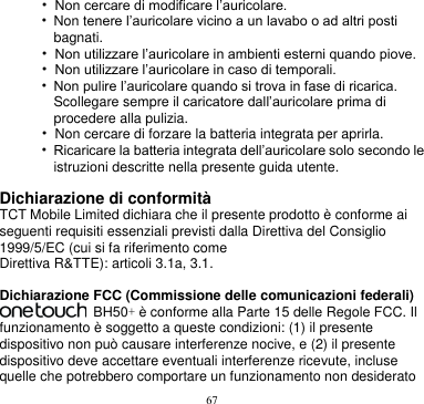 67  • Non cercare di modificare l’auricolare. • Non tenere l’auricolare vicino a un lavabo o ad altri posti bagnati. • Non utilizzare l’auricolare in ambienti esterni quando piove. • Non utilizzare l’auricolare in caso di temporali. • Non pulire l’auricolare quando si trova in fase di ricarica. Scollegare sempre il caricatore dall’auricolare prima di procedere alla pulizia. • Non cercare di forzare la batteria integrata per aprirla. • Ricaricare la batteria integrata dell’auricolare solo secondo le istruzioni descritte nella presente guida utente.  Dichiarazione di conformità TCT Mobile Limited dichiara che il presente prodotto è conforme ai seguenti requisiti essenziali previsti dalla Direttiva del Consiglio 1999/5/EC (cui si fa riferimento come Direttiva R&amp;TTE): articoli 3.1a, 3.1.  Dichiarazione FCC (Commissione delle comunicazioni federali)   BH50+ è conforme alla Parte 15 delle Regole FCC. Il funzionamento è soggetto a queste condizioni: (1) il presente dispositivo non può causare interferenze nocive, e (2) il presente dispositivo deve accettare eventuali interferenze ricevute, incluse quelle che potrebbero comportare un funzionamento non desiderato 