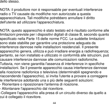 68  dello stesso.  NOTA: il produttore non è responsabile per eventuali interferenze radio o TV causate da modifiche non autorizzate a questa apparecchiatura. Tali modifiche potrebbero annullare il diritto dell&apos;utente ad utilizzare l&apos;apparecchiatura.  NOTA: questo apparecchio è stato testato ed è risultato conforme alle limitazioni previste per i dispositivi digitali di classe B, secondo quanto specificato nella Parte 15 delle norme FCC. Le suddette limitazioni sono state stabilite per garantire una protezione adeguata da interferenze dannose nelle installazioni residenziali. Il presente apparecchio genera, utilizza e può irradiare energia a radiofrequenza; pertanto, se non installato e utilizzato in conformità alle istruzioni, può causare interferenze dannose alle comunicazioni radiofoniche. Tuttavia, non viene garantita l&apos;assenza di interferenze in specifiche installazioni. Se il presente apparecchio causa interferenze dannose alla ricezione radiofonica o televisiva (determinabili spegnendo e riaccendendo l&apos;apparecchio), si invita l&apos;utente a provare a correggere le interferenze adottando una o più delle seguenti soluzioni: - Riorientare o riposizionare l&apos;antenna di ricezione. - Allontanare l&apos;apparecchio dal ricevitore. -Collegare l&apos;apparecchio alla presa di un circuito diverso da quello a cui è collegato il ricevitore. 