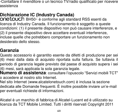 69  -Contattare il rivenditore o un tecnico TV/radio qualificato per ricevere assistenza  Dichiarazione IC (Industry Canada)   BH50+ è conforme agli standard RSS esenti da licenza di Industry Canada. Il funzionamento è soggetto a queste condizioni: (1) il presente dispositivo non può causare interferenze, e (2) il presente dispositivo deve accettare eventuali interferenze, incluse quelle che potrebbero comportare un funzionamento non desiderato dello stesso.    Garanzia Questo accessorio è garantito esente da difetti di produzione per sei (6)  mesi  dalla  data  di  acquisto  riportata  sulla  fattura.  Se  tuttavia  il periodo di garanzia legale previsto dal paese di acquisto supera i sei (6) mesi, sarà applicata la sola garanzia legale.   Numero di assistenza: consultare l’opuscolo “Servizi mobili TCT” o accedere al nostro sito Internet. Nel sito Internet (www.alcatelonetouch.com) è inclusa la sezione dedicata alle Domande frequenti. È inoltre possibile inviare un’e-mail per eventuali richieste di informazioni.  Alcatel è un marchio di fabbrica di Alcatel-Lucent ed è utilizzato su licenza da TCT Mobile Limited. Tutti i diritti riservati Copyright 2011 