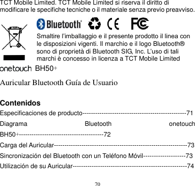 70  TCT Mobile Limited. TCT Mobile Limited si riserva il diritto di modificare le specifiche tecniche o il materiale senza previo preavviso.                    Smaltire l’imballaggio e il presente prodotto il linea con le disposizioni vigenti. Il marchio e il logo Bluetooth® sono di proprietà di Bluetooth SIG, Inc. L’uso di tali marchi è concesso in licenza a TCT Mobile Limited   BH50+ Auricular Bluetooth Guía de Usuario  Contenidos       Especificaciones de producto-------------------------------------------------71 Diagrama  Bluetooth  onetouch BH50+----------------------------------------72 Carga del Auricular---------------------------------------------------------------73 Sincronización del Bluetooth con un Teléfono Móvil--------------------73 Utilización de su Auricular------------------------------------------------------74 