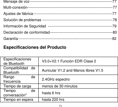 71  Mensaje de voz-------------------------------------------------------------------77 Multi-conexión---------------------------------------------------------------------77 Ajustes de fábrica ----------------------------------------------------------------77 Solución de problemas ---------------------------------------------------------78 Información de Seguridad  ----------------------------------------------------79 Declaración de conformidad---------------------------------------------------80 Garantía ----------------------------------------------------------------------------82  Especificaciones del Producto  Especificaciones de Bluetooth V3.0+V2.1 Función EDR Clase 2 Compatibilidad  de   Bluetooth   Auricular V1.2 and Manos libres V1.5 Rango de frecuencia 2.4GHz espectro Tiempo de carga menos de 30 minutos Tiempo  de conversación* hasta 6 hrs Tiempo en espera hasta 220 hrs 