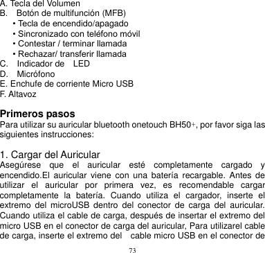 73  A. Tecla del Volumen       B.    Botón de multifunción (MFB)       • Tecla de encendido/apagado • Sincronizado con teléfono móvil • Contestar / terminar llamada • Rechazar/ transferir llamada       C.    Indicador de    LED         D.    Micrófono       E. Enchufe de corriente Micro USB       F. Altavoz        Primeros pasos Para utilizar su auricular bluetooth onetouch BH50+, por favor siga las siguientes instrucciones:  1. Cargar del Auricular Asegúrese  que  el  auricular  esté  completamente  cargado  y encendido.El  auricular  viene  con  una  batería  recargable.  Antes  de utilizar  el  auricular  por  primera  vez,  es  recomendable  cargar completamente  la  batería.  Cuando  utiliza  el  cargador,  inserte  el extremo  del  microUSB  dentro  del  conector  de  carga  del  auricular. Cuando utiliza el cable de carga, después de insertar el extremo del micro USB en el conector de carga del auricular, Para utilizarel cable de carga, inserte el extremo del    cable micro USB en el conector de 