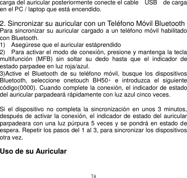 74  carga del auricular posteriormente conecte el cable    USB    de carga en el PC / laptop que está encendido.  2. Sincronizar su auricular con un Teléfono Móvil Bluetooth Para sincronizar su auricular cargado a un teléfono móvil habilitado con Bluetooth. 1)    Asegúrese que el auricular estáprendido      2)    Para activar el modo de conexión, presione y mantenga la tecla multifunción  (MFB)  sin  soltar  su  dedo  hasta  que  el  indicador  de estado parpadee en luz roja/azul.       3)Active  el  Bluetooth  de  su  teléfono  móvil, busque  los  dispositivos Bluetooth,  seleccione  onetouch  BH50+  e  introduzca  el  siguiente código(0000). Cuando complete la conexión, el indicador de estado del auricular parpadeará rápidamente con luz azul cinco veces.      Si  el  dispositivo  no  completa  la  sincronización  en  unos  3  minutos, después de activar la conexión, el indicador de estado del auricular parpadeara con una luz púrpura 5 veces y se pondrá en estado de espera. Repetir los pasos del 1 al 3, para sincronizar los dispositivos otra vez.       Uso de su Auricular 