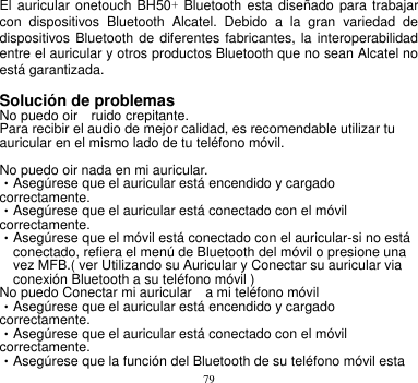 79   El auricular onetouch BH50+ Bluetooth esta diseñado  para  trabajar con  dispositivos  Bluetooth  Alcatel.  Debido  a  la  gran  variedad  de dispositivos Bluetooth de  diferentes fabricantes, la interoperabilidad entre el auricular y otros productos Bluetooth que no sean Alcatel no está garantizada.  Solución de problemas      No puedo oir    ruido crepitante.       Para recibir el audio de mejor calidad, es recomendable utilizar tu auricular en el mismo lado de tu teléfono móvil.      No puedo oir nada en mi auricular.        •Asegúrese que el auricular está encendido y cargado   correctamente. •Asegúrese que el auricular está conectado con el móvil correctamente. •Asegúrese que el móvil está conectado con el auricular-si no está conectado, refiera el menú de Bluetooth del móvil o presione una vez MFB.( ver Utilizando su Auricular y Conectar su auricular via conexión Bluetooth a su teléfono móvil )       No puedo Conectar mi auricular    a mi teléfono móvil     •Asegúrese que el auricular está encendido y cargado   correctamente. •Asegúrese que el auricular está conectado con el móvil correctamente. •Asegúrese que la función del Bluetooth de su teléfono móvil esta 