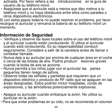 80  activada. Por favor refiera a las    introducciones    en la guía de usuario de su teléfono móvil.       •Asegúrese que el auricular está a menos que diez metros a tu teléfono móvil y no haya obstáculos entre ellos como paredes o otros dispositivos electrónicos.       Si con estos pasos todavía no puede resolver el problema, por favor recargue el auricular y remueva la batería de su teléfono móvil un momento.        Información de Seguridad       • Verifique y observe las leyes locales sobre el uso del teléfono móvil y el auricular cuando están conduciendo. Si utiliza el auricular cuando está conduciendo. Es su responsabilidad conducir seguramente. Considere a salir de la carretera antes de llamar o contestar llamada.       •Nunca deje a su auricular por encima de cualquier área en el coche   ó cerca de las bolsas de aire. Podría producir    lesiones graves cuando la bolsa de aire se accione.       •Nunca permita a los niños jugar con el auricular las    partes pequeñas tienen riesgo de asfixia.       •Observe todas las señales y pantallas que requieren que un dispositivo eléctrico o producto de RF radio que se apaguen en las áreas designadas. Estos podrían incluir hospitales, zonas de explosiones, y las atmósferas potencialmente explosivas.      •Apague su auricular cuando embarque la avión. No utilice su auricular en la avión.       •Para que evitar problemas en su oído, no se recomienda el volumen 