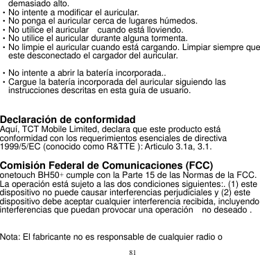 81  demasiado alto.       •No intente a modificar el auricular.       •No ponga el auricular cerca de lugares húmedos.     •No utilice el auricular    cuando está lloviendo.     •No utilice el auricular durante alguna tormenta.     •No limpie el auricular cuando está cargando. Limpiar siempre que este desconectado el cargador del auricular.      •No intente a abrir la batería incorporada..       •Cargue la batería incorporada del auricular siguiendo las instrucciones descritas en esta guía de usuario.       Declaración de conformidad      Aquí, TCT Mobile Limited, declara que este producto está conformidad con los requerimientos esenciales de directiva 1999/5/EC (conocido como R&amp;TTE ): Articulo 3.1a, 3.1.        Comisión Federal de Comunicaciones (FCC) onetouch BH50+ cumple con la Parte 15 de las Normas de la FCC. La operación está sujeto a las dos condiciones siguientes:. (1) este dispositivo no puede causar interferencias perjudiciales y (2) este dispositivo debe aceptar cualquier interferencia recibida, incluyendo interferencias que puedan provocar una operación    no deseado .    Nota: El fabricante no es responsable de cualquier radio o 