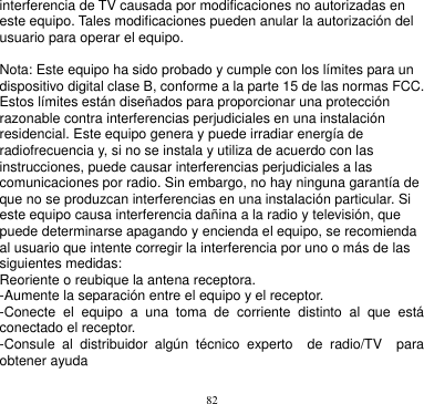 82  interferencia de TV causada por modificaciones no autorizadas en este equipo. Tales modificaciones pueden anular la autorización del usuario para operar el equipo.  Nota: Este equipo ha sido probado y cumple con los límites para un dispositivo digital clase B, conforme a la parte 15 de las normas FCC. Estos límites están diseñados para proporcionar una protección razonable contra interferencias perjudiciales en una instalación residencial. Este equipo genera y puede irradiar energía de radiofrecuencia y, si no se instala y utiliza de acuerdo con las instrucciones, puede causar interferencias perjudiciales a las comunicaciones por radio. Sin embargo, no hay ninguna garantía de que no se produzcan interferencias en una instalación particular. Si este equipo causa interferencia dañina a la radio y televisión, que puede determinarse apagando y encienda el equipo, se recomienda al usuario que intente corregir la interferencia por uno o más de las siguientes medidas: Reoriente o reubique la antena receptora. -Aumente la separación entre el equipo y el receptor. -Conecte  el  equipo  a  una  toma  de  corriente  distinto  al  que  está conectado el receptor. -Consule  al  distribuidor  algún  técnico  experto    de  radio/TV    para obtener ayuda      