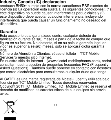 83  Industry Canada (IC) declaración     onetouch BH50+ cumple con la norma canadiense RSS exentos de licencia (s) La operación está sujeta a las siguientes condiciones:. (1) este dispositivo no puede causar interferencias perjudiciales y (2) este dispositivo debe aceptar cualquier interferencia, incluyendo interferencia que pueda causar un funcionamiento no deseado del dispositivo.      Garantía       Esta accesorio esta garantizado contra cualquier defecto de fabricación durante seis(6) meses a partir de la fecha de compra que figura en su factura. No obstante, si en su país la garantía legal en vigor es superior a seis(6) meses, solo se aplicara dicha garantía legal.       Número de Atención a Clientes: véase el folleto    “TCT Mobile Services”o nuestro sitio Internet.       En nuestro sitio de Internet    (www.alcatel-mobilephones.com), podrá consultar nuestra sección de preguntas frecuentes FAQ (Frequently Asked Questions) . También puede ponerse en contacto con nosotros por correo electrónico para consultarnos cualquier duda que tenga.     ALCATEL es una marca registrada de Alcatel-Lucent y utilizada bajo licencia por TCT Mobile Limited. Todos derechos reservados Copyright 2011 TCT Mobile Limited. TCT Mobile Limited se reserva el derecho de modificar las características de sus equipos sin previo aviso.    