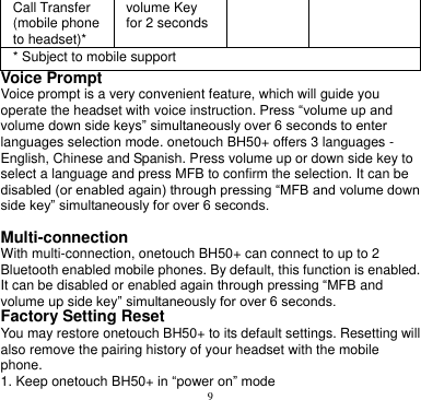 9  Call Transfer (mobile phone to headset)* volume Key for 2 seconds * Subject to mobile support Voice Prompt   Voice prompt is a very convenient feature, which will guide you operate the headset with voice instruction. Press “volume up and volume down side keys” simultaneously over 6 seconds to enter languages selection mode. onetouch BH50+ offers 3 languages - English, Chinese and Spanish. Press volume up or down side key to select a language and press MFB to confirm the selection. It can be disabled (or enabled again) through pressing “MFB and volume down side key” simultaneously for over 6 seconds.  Multi-connection With multi-connection, onetouch BH50+ can connect to up to 2 Bluetooth enabled mobile phones. By default, this function is enabled. It can be disabled or enabled again through pressing “MFB and volume up side key” simultaneously for over 6 seconds. Factory Setting Reset You may restore onetouch BH50+ to its default settings. Resetting will also remove the pairing history of your headset with the mobile phone. 1. Keep onetouch BH50+ in “power on” mode 