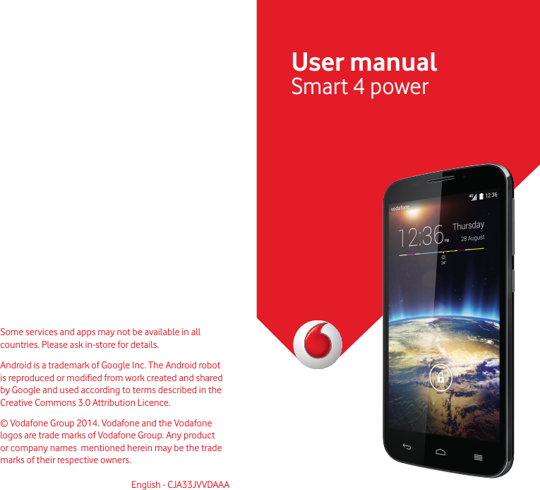 Some services and apps may not be available in all countries. Please ask in-store for details.Android is a trademark of Google Inc. The Android robot is reproduced or modied from work created and shared by Google and used according to terms described in the Creative Commons 3.0 Attribution Licence. © Vodafone Group 2014. Vodafone and the Vodafone logos  are trade marks of Vodafone Group. Any product or company names  mentioned herein may be the trade marks of their respective owners.English - CJA33JVVDAAAUser manualSmart 4 power 