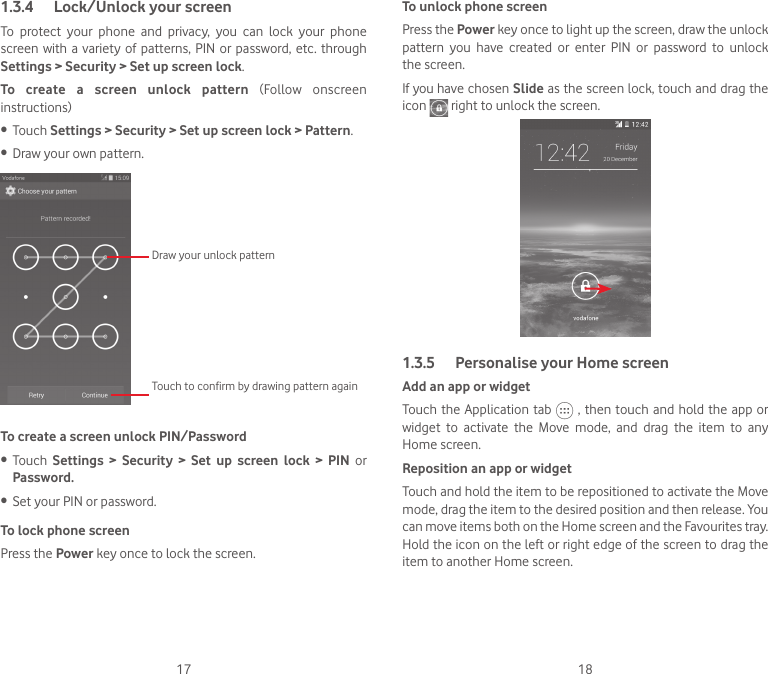 17 181.3.4  Lock/Unlock your screenTo protect your phone and privacy, you can lock your phone screen with a variety of patterns, PIN or password, etc. through Settings &gt; Security &gt; Set up screen lock. To create a screen unlock pattern  (Follow  onscreen instructions)•  Touch Settings &gt; Security &gt; Set up screen lock &gt; Pattern.•  Draw your own pattern.Draw your unlock pattern Touch to confirm by drawing pattern againTo create a screen unlock PIN/Password•  Touch  Settings &gt; Security &gt; Set up screen lock &gt; PIN or Password.•  Set your PIN or password.To lock phone screenPress the Power key once to lock the screen.To unlock phone screenPress the Power key once to light up the screen, draw the unlock pattern  you  have  created  or  enter  PIN  or  password  to  unlock the screen. If you have chosen Slide as the screen lock, touch and drag the icon   right to unlock the screen.1.3.5  Personalise your Home screenAdd an app or widgetTouch the Application tab   , then touch and hold the app or widget  to  activate  the  Move  mode,  and  drag  the  item  to  any Home screen.Reposition an app or widgetTouch and hold the item to be repositioned to activate the Move mode, drag the item to the desired position and then release. You can move items both on the Home screen and the Favourites tray. Hold the icon on the left or right edge of the screen to drag the item to another Home screen.